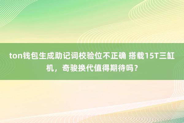 ton钱包生成助记词校验位不正确 搭载15T三缸机，奇骏换代值得期待吗？