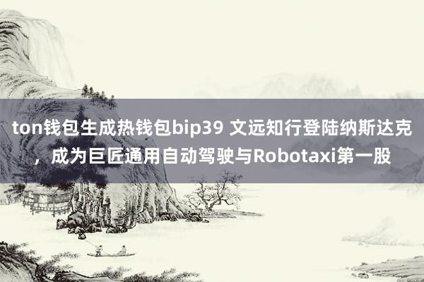 ton钱包生成热钱包bip39 文远知行登陆纳斯达克，成为巨匠通用自动驾驶与Robotaxi第一股