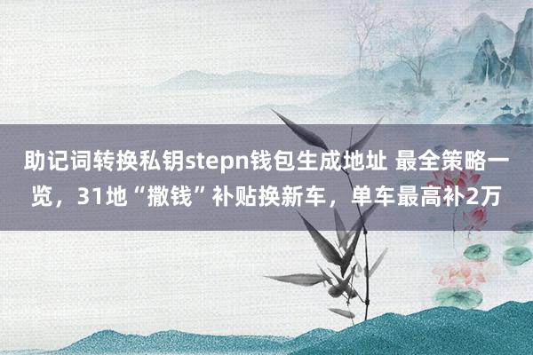 助记词转换私钥stepn钱包生成地址 最全策略一览，31地“撒钱”补贴换新车，单车最高补2万